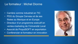 Le formateur : Michel Dionne
• Carrière comme industriel en TIC
• PDG du Groupe Cerveau et de ses
filiales au Mexique et en Europe
• Directeur d’un programme exécutif en
ventes-marketing de l’Université Laval
• Associé de PropulSOFT en exportation
• Conférencier et formateur en innovation
 
