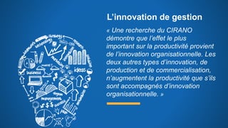 L’innovation de gestion
« Une recherche du CIRANO
démontre que l’effet le plus
important sur la productivité provient
de l’innovation organisationnelle. Les
deux autres types d’innovation, de
production et de commercialisation,
n’augmentent la productivité que s’ils
sont accompagnés d’innovation
organisationnelle. »
 