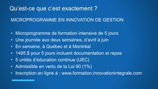 Qu’est-ce que c’est exactement ?
MICROPROGRAMME EN INNOVATION DE GESTION
• Microprogramme de formation intensive de 5 jours
• Une journée aux deux semaines, d’avril à juin
• En semaine, à Québec et à Montréal
• 1495.$ pour 5 jours incluant documentation et repas
• 5 unités d’éducation continue (UEC)
• Admissible en vertu de la Loi 90 (1%)
• Inscription en ligne à : www.formation.innovationintegrale.com
 