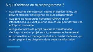 A qui s’adresse ce microprogramme ?
• Aux dirigeants d’entreprises, cadres et gestionnaires, qui
doivent mobiliser l’intelligence de leurs collaborateurs
• Aux gens de ressources humaines (CRHA) et aux
informaticiens, qui vont jouer un rôle crucial pour devenir une
entreprise innovante
• Aux gestionnaires de projet puisque la transformation
d’entreprise est un projet en soi, permanent et transversal
• Aux conseillers en management et aux coachs d’affaires, qui
accompagnent les dirigeants dans cette transformation
 