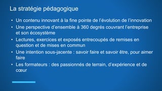 La stratégie pédagogique
• Un contenu innovant à la fine pointe de l’évolution de l’innovation
• Une perspective d’ensemble à 360 degrés couvrant l’entreprise
et son écosystème
• Lectures, exercices et exposés entrecoupés de remises en
question et de mises en commun
• Une intention sous-jacente : savoir faire et savoir être, pour aimer
faire
• Les formateurs : des passionnés de terrain, d’expérience et de
cœur
 