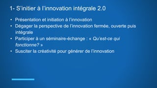 1- S’initier à l’innovation intégrale 2.0
• Présentation et initiation à l’innovation
• Dégager la perspective de l’innovation fermée, ouverte puis
intégrale
• Participer à un séminaire-échange : « Qu’est-ce qui
fonctionne? »
• Susciter la créativité pour générer de l’innovation
 