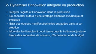 2- Dynamiser l’innovation intégrale en production
• Intégrer l’agilité et l’innovation dans la production
• Se concerter autour d’une stratégie d'affaires dynamique et
évolutive
• Bâtir des équipes multifonctionnelles engagées dans la co-
création
• Morceler les livrables à court terme pour le traitement juste-à-
temps des anomalies de contenu, d'échéancier et de budget
 