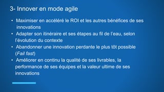 3- Innover en mode agile
• Maximiser en accéléré le ROI et les autres bénéfices de ses
innovations
• Adapter son itinéraire et ses étapes au fil de l’eau, selon
l’évolution du contexte
• Abandonner une innovation perdante le plus tôt possible
(Fail fast)
• Améliorer en continu la qualité de ses livrables, la
performance de ses équipes et la valeur ultime de ses
innovations
 