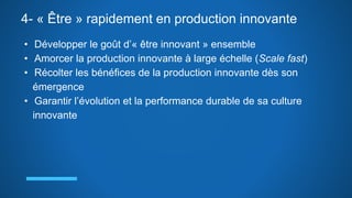 4- « Être » rapidement en production innovante
• Développer le goût d’« être innovant » ensemble
• Amorcer la production innovante à large échelle (Scale fast)
• Récolter les bénéfices de la production innovante dès son
émergence
• Garantir l’évolution et la performance durable de sa culture
innovante
 