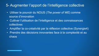 5- Augmenter l’apport de l’intelligence collective
• Utiliser le pouvoir du NOUS (The power of WE) comme
source d’innovation
• Cultiver l’utilisation de l’intelligence et des connaissances
collectives
• Amplifier la co-créativité par la réflexion collective (Synergie4)
• Prendre des décisions innovantes face à la complexité et au
chaos
 