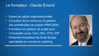 Le formateur : Claude Émond
• Expert en agilité organisationnelle
• Co-auteur de la norme sur la gestion
des portefeuilles de projets (PMI-2006)
• Formateur en gestion de projet pour
l’Université Laval, York, HEC, ETS, IDP
• Partenaire-fondateur de Quali-Scope
spécialisée en conseil et coaching
 
