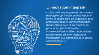 L’innovation intégrale
« L’innovation intégrale est un nouveau
paradigme qui innove en innovation. Il
prend le contre-pied de la gestion, de la
production et de la commercialisation
d’innovations pour plutôt innover en
gestion, en production et en
commercialisation. Elle concerne tous
les dirigeants qui sont disposés à
transformer leur entreprise pour qu’elle
soit innovante. »
 