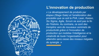 L’innovation de production
« Le développement de produits par
étapes (Stage Gate) et l’amélioration des
procédés que ce soit la PVA, Lean, Kaizen,
Six Sigma, Agile, Scrum ne sont pas la fin
de l’histoire. Au contraire, ce sont des
tremplins vers de nouveaux sommets de
productivité grâce à l’innovation de
production qui mobilise l’intelligence et la
créativité de toute l’organisation pour
atteindre sans cesse des niveaux inégalés
de synergie. »
 