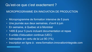 Qu’est-ce que c’est exactement ?
MICROPROGRAMME EN INNOVATION DE PRODUCTION
• Microprogramme de formation intensive de 5 jours
• Une journée aux deux semaines, d’avril à juin
• En semaine, à Québec et à Montréal
• 1495.$ pour 5 jours incluant documentation et repas
• 5 unités d’éducation continue (UEC)
• Admissible en vertu de la Loi 90 (1%)
• Inscription en ligne à : www.formation.innovationintegrale.com
 