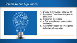 Sommaire des 5 journées
1. S’initier à l’innovation intégrale 2.0
2. Dynamiser l’innovation intégrale en
production
3. Innover en mode agile
4. « Être » rapidement en production
innovante
5. Augmenter l’apport de l’intelligence
collective à l’innovation
 