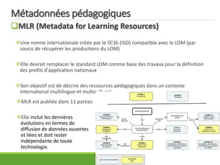 Métadonnées pédagogiques
MLR (Metadata for Learning Resources)
Une norme internationale créée par le SC36 (ISO) compatible avec le LOM (par
soucis de récupérer les productions du LOM)
Elle devrait remplacer le standard LOM comme base des travaux pour la définition
des profils d'application nationaux
Son objectif est de décrire des ressources pédagogiques dans un contexte
international multilingue et multiculturel.
MLR est publiée dans 11 parties
Elle inclut les dernières
évolutions en termes de
diffusion de données ouvertes
et liées et doit rester
indépendante de toute
technologie.
 