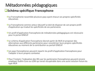 Métadonnées pédagogiques
Schéma spécifique Francophone
La Francophonie rassemble plusieurs pays ayant chacun ses propres spécificités
éducatives
La Francophonie comme acteur éducatif se doit de disposer de son propre profil
d’application qui traduit les spécificités de ses partenaires
Un profil d’application francophone de métadonnées pédagogiques est nécessaire
pour le portai IDNEUF
Le schéma d’application francophone devrait partir de MLR et proposer des
alternatives aux différents partenaires pour caractériser leurs propres spécificités
éducatives au moment de la contribution au portail IDNEUF
Les pays francophones peuvent repartir du profil d’application francophone pour
l’adapter à leurs propres contextes
Pour l’instant, l’indexation des REL par les partenaires francophones peuvent encore
employer Dublin Core ou LOM qui serait récupérable dans une autre solution future du
type MLR
 