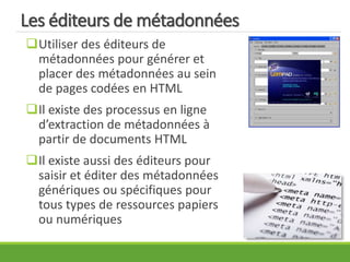 Les éditeurs de métadonnées
Utiliser des éditeurs de
métadonnées pour générer et
placer des métadonnées au sein
de pages codées en HTML
Il existe des processus en ligne
d’extraction de métadonnées à
partir de documents HTML
Il existe aussi des éditeurs pour
saisir et éditer des métadonnées
génériques ou spécifiques pour
tous types de ressources papiers
ou numériques
 