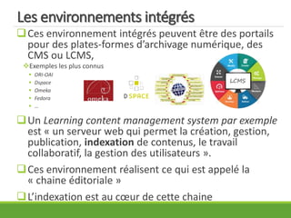 Les environnements intégrés
Ces environnement intégrés peuvent être des portails
pour des plates-formes d’archivage numérique, des
CMS ou LCMS,
Exemples les plus connus
 ORI-OAI
 Dspace
 Omeka
 Fedora
 …
Un Learning content management system par exemple
est « un serveur web qui permet la création, gestion,
publication, indexation de contenus, le travail
collaboratif, la gestion des utilisateurs ».
Ces environnement réalisent ce qui est appelé la
« chaine éditoriale »
L’indexation est au cœur de cette chaine
 