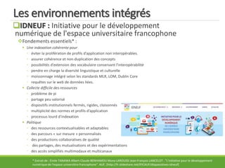 Les environnements intégrés
IDNEUF : Initiative pour le développement
numérique de l'espace universitaire francophone
Fondements essentiels* :
 Une indexation cohérente pour
◦ éviter la prolifération de profils d’application non interopérables.
◦ assurer cohérence et non-duplication des concepts
◦ possibilités d’extension des vocabulaire conservant l’interopérabilité
◦ pendre en charge la diversité linguistique et culturelle
◦ moissonnage intégré selon les standards MLR, LOM, Dublin Core
◦ requêtes sur le web de données liées.
 Collecte difficile des ressources
◦ problème de pi
◦ partage peu valorisé
◦ dispositifs institutionnels fermés, rigides, cloisonnés
◦ multiplicité des normes et profils d’application
◦ processus lourd d’indexation
 Politique
◦ des ressources contextualisables et adaptables
◦ des parcours « sur mesure » personnalisés
◦ des productions collaboratives de qualité
◦ des partages, des mutualisations et des expérimentations
◦ des accès simplifiés multimodaux et multicanaux
* Extrait de : Émile TANAWA Albert-Claude BENHAMOU Mona LAROUSSI Jean-François LANCELOT . "L'initiative pour le développement
numérique de l'espace universitire francophone". AUF, [http://fr.slideshare.net/IFICAUF/diapaositives-idneuf]
 