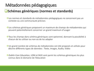 Métadonnées pédagogiques
Schémas génériques (normes et standards)
Les normes et standards de métadonnées pédagogiques ne concernent pas un
contexte ou une communauté précises
Les schémas génériques proposent un maximum de champs de métadonnées qui
peuvent potentiellement concerner un grand maximum d’usager
Tous les champs dans schéma génériques sont optionnel, donnant la possibilité à
chacun de les utiliser ou non ou de les adapter
Un grand nombre de schémas de métadonnées ont été proposés et utilisés pour
décrire différents types de données : Texte, Images, Audio, Vidéo
Dublin Core Education, LOM et MLR sont parmi les schémas génériques les plus
connus dans le domaine de l’éducation
 