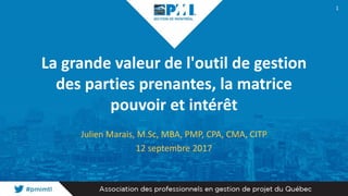 La grande valeur de l'outil de gestion
des parties prenantes, la matrice
pouvoir et intérêt
Julien Marais, M.Sc, MBA, PMP, CPA, CMA, CITP
12 septembre 2017
1
 