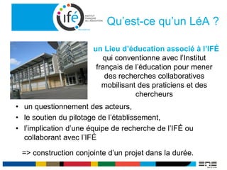 Qu’est-ce qu’un LéA ?
• un questionnement des acteurs,
• le soutien du pilotage de l’établissement,
• l’implication d’une équipe de recherche de l’IFÉ ou
collaborant avec l’IFÉ
=> construction conjointe d’un projet dans la durée.
un Lieu d’éducation associé à l’IFÉ
qui conventionne avec l’Institut
français de l’éducation pour mener
des recherches collaboratives
mobilisant des praticiens et des
chercheurs
 