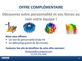 OFFRE COMPLÉMENTAIRE 
Contactez Van afin de bénéficier de cette offre exclusive! 
vthilavanh@na.drakeintl.com 
(1) 416.216.1069 
Découvrez votre personnalité et vos forces au sein votre équipe ! 
Nous vous offrons: 
Un test de personnalité Drake P3 
Un débriefing gratuit de 30 minutes 
24  