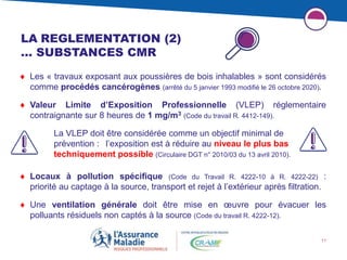 11
LA REGLEMENTATION (2)
… SUBSTANCES CMR
 Les « travaux exposant aux poussières de bois inhalables » sont considérés
comme procédés cancérogènes (arrêté du 5 janvier 1993 modifié le 26 octobre 2020).
 Valeur Limite d’Exposition Professionnelle (VLEP) réglementaire
contraignante sur 8 heures de 1 mg/m3 (Code du travail R. 4412-149).
La VLEP doit être considérée comme un objectif minimal de
prévention : l’exposition est à réduire au niveau le plus bas
techniquement possible (Circulaire DGT n° 2010/03 du 13 avril 2010).
 Locaux à pollution spécifique (Code du Travail R. 4222-10 à R. 4222-22) :
priorité au captage à la source, transport et rejet à l’extérieur après filtration.
 Une ventilation générale doit être mise en œuvre pour évacuer les
polluants résiduels non captés à la source (Code du travail R. 4222-12).
 