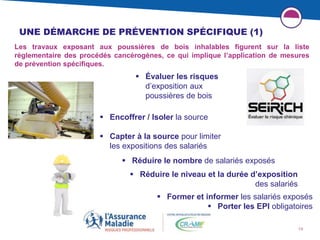 13
UNE DÉMARCHE DE PRÉVENTION SPÉCIFIQUE (1)
Les travaux exposant aux poussières de bois inhalables figurent sur la liste
réglementaire des procédés cancérogènes, ce qui implique l’application de mesures
de prévention spécifiques.
 Évaluer les risques
d’exposition aux
poussières de bois
 Réduire le niveau et la durée d’exposition
des salariés
 Encoffrer / Isoler la source
 Capter à la source pour limiter
les expositions des salariés
 Réduire le nombre de salariés exposés
 Former et informer les salariés exposés
 Porter les EPI obligatoires
 