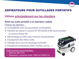35
ASPIRATEURS POUR OUTILLAGES PORTATIFS
Performances recommandées :
 Débit de 200 m3/h
 Dépression comprise entre 15000 et 20000 Pa
Utilisés principalement sur les chantiers
Relier les outils portatifs à un aspirateur mobile.
Critères de sélection :
 Compatibilité avec les poussières combustibles
 Filtration de classe H suivant NF EN 60335-2-69 recommandée
(a minima classe M)
 Décolmatage du filtre sans émission de poussières
 Changement des filtres aisée
 Vidange de la cuve de stockage commode
 Equipement antistatique (filtre, flexible, canne…)
 