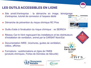 43
LES OUTILS ACCESSIBLES EN LIGNE
 Site ameli.fr/entreprise : la démarche en image, témoignage
d’entreprise, tutoriel de connexion à l’espace dédié
 Démarche de prévention du risque chimique RC Pros
 Outils d’aide à l’évaluation du risque chimique : ex SEIRICH
 Réseau Car-In-Vent regroupant les installateurs et les distributeurs
d'installation de ventilation, animé par la CARSAT Nord-Est
 Documentation INRS : brochures, guides de ventilation,
vidéos, affiches
 Formations : autoformations en ligne de l’INRS
(produits chimiques, Fiches de Données de Sécurité)
 