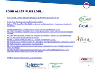 46
POUR ALLER PLUS LOIN…
 DTE CRAMIF : MEMO PREV 273-3 Magasins de Bricolage–Poussières de bois
 Car-In-Vent : Le réseau des installateurs de ventilation
 La fiche FT08 Carsat Nord-Est : Établir un devis de ventilation pertinent « 4 exigences minimales de
prévention »
 INRS Page thématique sur les poussières émises lors de la transformation du bois
 ED 6100 : Installations d’aspiration de poussières de bois sur les scies à panneaux des enseignes de
bricolage
 ED 6366 : Réceptionner et contrôler une installation de ventilation - Réseaux de captages localisés
 ED 974 : Poussières de bois prévenir les risques
 ED750 : Guide de ventilation numéro 12 « Seconde transformation du bois »
 ED 6330 : Guide de ventilation numéro 26 « Conception des dispositifs de captage sur machines à bois »
 ED 6021 : Incendie et explosion dans l'industrie du bois
 ED 6101 : Installations d'aspiration de poussières pour machines à bois fixes - Aide à la rédaction d’un
cahier des charges
 ED 6052 : Installations d'aspiration de poussières pour des machines à bois portatives et pour le
nettoyage - Aide à la rédaction d'un cahier des charges
 OPPBTP Page thématique sur les poussières de bois
 