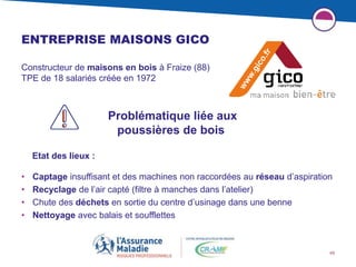 48
ENTREPRISE MAISONS GICO
Constructeur de maisons en bois à Fraize (88)
TPE de 18 salariés créée en 1972
• Captage insuffisant et des machines non raccordées au réseau d’aspiration
• Recyclage de l’air capté (filtre à manches dans l’atelier)
• Chute des déchets en sortie du centre d’usinage dans une benne
• Nettoyage avec balais et soufflettes
Problématique liée aux
poussières de bois
Etat des lieux :
 