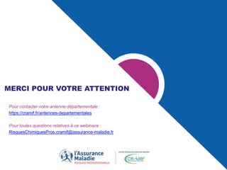 MERCI POUR VOTRE ATTENTION
Pour contacter votre antenne départementale :
https://cramif.fr/antennes-departementales
Pour toutes questions relatives à ce webinaire :
RisquesChimiquesPros.cramif@assurance-maladie.fr
 