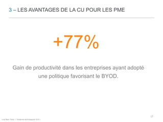 3 – LES AVANTAGES DE LA CU POUR LES PME 
+77% 
Gain de productivité dans les entreprises ayant adopté 
une politique favorisant le BYOD. 
Livre Blanc Te/lus, « Tendances technologiques 2014 » 
17 
 