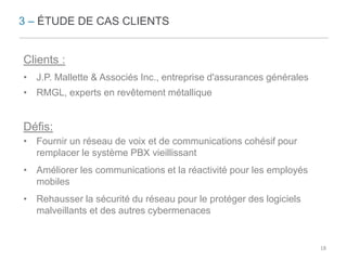 3 – ÉTUDE DE CAS CLIENTS 
Clients : 
• J.P. Mallette & Associés Inc., entreprise d'assurances générales 
• RMGL, experts en revêtement métallique 
Défis: 
• Fournir un réseau de voix et de communications cohésif pour 
remplacer le système PBX vieillissant 
• Améliorer les communications et la réactivité pour les employés 
mobiles 
• Rehausser la sécurité du réseau pour le protéger des logiciels 
malveillants et des autres cybermenaces 
18 
 