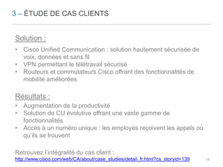 3 – ÉTUDE DE CAS CLIENTS 
Solution : 
• Cisco Unified Communication : solution hautement sécurisée de 
voix, données et sans fil 
• VPN permettant le télétravail sécurisé 
• Routeurs et commutateurs Cisco offrant des fonctionnalités de 
mobilité améliorées 
Résultats : 
• Augmentation de la productivité 
• Solution de CU évolutive offrant une vaste gamme de 
fonctionnalités 
• Accès à un numéro unique : les employés reçoivent les appels où 
qu’ils se trouvent 
Retrouvez l’intégralité du cas client : 
http://www.cisco.com/web/CA/about/case_studies/detail_fr.html?cs_storyid=139 19 
 