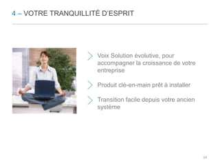 4 – VOTRE TRANQUILLITÉ D’ESPRIT 
Voix Solution évolutive, pour 
accompagner la croissance de votre 
entreprise 
Produit clé-en-main prêt à installer 
Transition facile depuis votre ancien 
système 
24 
 