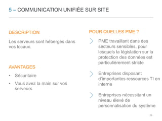 5 – COMMUNICATION UNIFIÉE SUR SITE 
DESCRIPTION 
Les serveurs sont hébergés dans 
vos locaux. 
AVANTAGES 
• Sécuritaire 
• Vous avez la main sur vos 
serveurs 
POUR QUELLES PME ? 
PME travaillant dans des 
secteurs sensibles, pour 
lesquels la législation sur la 
protection des données est 
particulièrement stricte 
Entreprises disposant 
d’importantes ressources TI en 
interne 
Entreprises nécessitant un 
niveau élevé de 
personnalisation du système 
26 
 