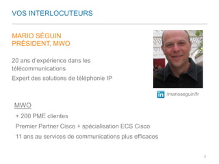 VOS INTERLOCUTEURS 
MARIO SÉGUIN 
PRÉSIDENT, MWO 
20 ans d’expérience dans les 
télécommunications 
Expert des solutions de téléphonie IP 
/marioseguin/fr 
MWO 
+ 200 PME clientes 
Premier Partner Cisco + spécialisation ECS Cisco 
11 ans au services de communications plus efficaces 
3 
 