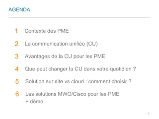 AGENDA 
1 Contexte des PME 
2 La communication unifiée (CU) 
3 Avantages de la CU pour les PME 
4 Que peut changer la CU dans votre quotidien ? 
5 Solution sur site vs cloud : comment choisir ? 
6 Les solutions MWO/Cisco pour les PME 
+ démo 
5 
 