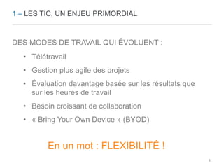 1 – LES TIC, UN ENJEU PRIMORDIAL 
DES MODES DE TRAVAIL QUI ÉVOLUENT : 
• Télétravail 
• Gestion plus agile des projets 
• Évaluation davantage basée sur les résultats que 
sur les heures de travail 
• Besoin croissant de collaboration 
• « Bring Your Own Device » (BYOD) 
En un mot : FLEXIBILITÉ ! 
8 
 