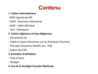Contenu
1- Cadres internationaux
- ODD: Agenda du DD
- VGGT : Directives Volontaires
- LGAF : Cadre d’Analyse
- GLII : Indicateurs
2- Cadres régionaux et Sous Régionaux
- Déclaration UA
- Cadre et Lignes Directrices sur les Politiques Foncières
- Principes Directeurs Relatifs aux IFGE
- Cadres des CER
3- Exemples d’utilisation
- Cote d’Ivoire
- Sénégal
4- Cas de la Stratégie Foncière Nationale
2
 