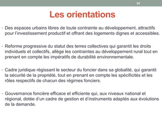 Les orientations
• Des espaces urbains libres de toute contrainte au développement, attractifs
pour l’investissement productif et offrant des logements dignes et accessibles.
• Reforme progressive du statut des terres collectives qui garantit les droits
individuels et collectifs, allège les contraintes au développement rural tout en
prenant en compte les impératifs de durabilité environnementale.
• Cadre juridique régissant le secteur du foncier dans sa globalité, qui garantit
la sécurité de la propriété, tout en prenant en compte les spécificités et les
rôles respectifs de chacun des régimes fonciers.
• Gouvernance foncière efficace et efficiente qui, aux niveaux national et
régional, dotée d’un cadre de gestion et d’instruments adaptés aux évolutions
de la demande.
24
 