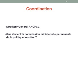 Coordination
- Directeur Général ANCFCC
- Que devient la commission ministérielle permanente
de la politique foncière ?
25
 