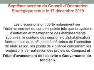 Septième session du Conseil d’Orientation
Stratégique tenue le 17 décembre 2019
...
Les discussions ont porté notamment sur
l’éclaircissement de certains points tels que le système
d’entretien et maintenance des établissements
scolaires, le contenu des sessions d’alphabétisation
fonctionnelle au profit des bénéficiaires de l’opération
de melkisation, les points de vigilance concernant les
projections de réalisation des projets du Compact et
l’état d’avancement de l’activité « Gouvernance du
foncier ».
27
 