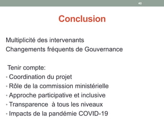 Conclusion
Multiplicité des intervenants
Changements fréquents de Gouvernance
Tenir compte:
• Coordination du projet
• Rôle de la commission ministérielle
• Approche participative et inclusive
• Transparence à tous les niveaux
• Impacts de la pandémie COVID-19
40
 