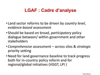 LGAF : Cadre d’analyse
•Land sector reforms to be driven by country level,
evidence-based assessment
•Should be based on broad, participatory policy
dialogue between/ within government and other
stakeholders
•Comprehensive assessment – across silos & strategic
priority setting
•Need for land governance baseline to track progress
both for in-country policy reform and for
regional/global initiatives (VGGT, LPI )
Thea Hilhorst
7
 