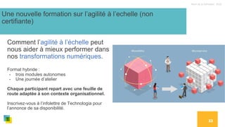 Nom de la formation, 2022
33
Une nouvelle formation sur l’agilité à l’echelle (non
certifiante)
Comment l’agilité à l’échelle peut
nous aider à mieux performer dans
nos transformations numériques.
Format hybride :
- trois modules autonomes
- Une journée d’atelier
Chaque participant repart avec une feuille de
route adaptée à son contexte organisationnel.
Inscrivez-vous à l’infolettre de Technologia pour
l’annonce de sa disponibilité.
 