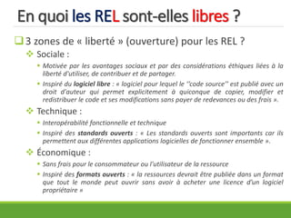 En quoi les REL sont-elles libres ?
3 zones de « liberté » (ouverture) pour les REL ?
 Sociale :
 Motivée par les avantages sociaux et par des considérations éthiques liées à la
liberté d'utiliser, de contribuer et de partager.
 Inspiré du logiciel libre : « logiciel pour lequel le ‘‘code source’’ est publié avec un
droit d'auteur qui permet explicitement à quiconque de copier, modifier et
redistribuer le code et ses modifications sans payer de redevances ou des frais ».
 Technique :
 Interopérabilité fonctionnelle et technique
 Inspiré des standards ouverts : « Les standards ouverts sont importants car ils
permettent aux différentes applications logicielles de fonctionner ensemble ».
 Économique :
 Sans frais pour le consommateur ou l'utilisateur de la ressource
 Inspiré des formats ouverts : « la ressources devrait être publiée dans un format
que tout le monde peut ouvrir sans avoir à acheter une licence d’un logiciel
propriétaire »
 