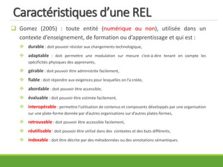 Caractéristiques d’une REL
 Gomez (2005) : toute entité (numérique ou non), utilisée dans un
contexte d’enseignement, de formation ou d’apprentissage et qui est :
 durable : doit pouvoir résister aux changements technologique,
 adaptable : doit permettre une modulation sur mesure c’est-à-dire tenant en compte les
spécificités physiques des apprenants,
 gérable : doit pouvoir être administrée facilement,
 fiable : doit répondre aux exigences pour lesquelles on l’a créée,
 abordable : doit pouvoir être accessible,
 évaluable : doit pouvoir être estimée facilement,
 interopérable : permettre l’utilisation de contenus et composants développés par une organisation
sur une plate-forme donnée par d’autres organisations sur d’autres plates-formes,
 retrouvable : doit pouvoir être accessible facilement,
 réutilisable : doit pouvoir être utilisé dans des contextes et des buts différents,
 indexable : doit être décrite par des métadonnées ou des annotations sémantiques.
 