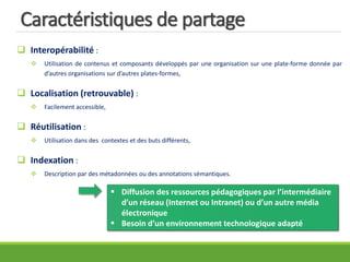 Caractéristiques de partage
 Interopérabilité :
 Utilisation de contenus et composants développés par une organisation sur une plate-forme donnée par
d’autres organisations sur d’autres plates-formes,
 Localisation (retrouvable) :
 Facilement accessible,
 Réutilisation :
 Utilisation dans des contextes et des buts différents,
 Indexation :
 Description par des métadonnées ou des annotations sémantiques.
 Diffusion des ressources pédagogiques par l’intermédiaire
d’un réseau (Internet ou Intranet) ou d’un autre média
électronique
 Besoin d’un environnement technologique adapté
 