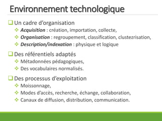Environnement technologique
Un cadre d’organisation
 Acquisition : création, importation, collecte,
 Organisation : regroupement, classification, clustezrisation,
 Description/indexation : physique et logique
Des référentiels adaptés
 Métadonnées pédagogiques,
 Des vocabulaires normalisés.
Des processus d’exploitation
 Moissonnage,
 Modes d’accès, recherche, échange, collaboration,
 Canaux de diffusion, distribution, communication.
 